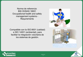 21P03-V2
9
Compatible con la ISO:9001 (calidad)
e ISO 14001 (ambiental), para
facilitar la integración voluntaria de
los sistemas de gestión.
Norma de referencia:
BSI OHSAS 18001
Occupational health and safety
management systems -
Requirements
 