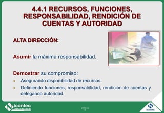 21P03-V2
76
4.4.1 RECURSOS, FUNCIONES,
RESPONSABILIDAD, RENDICIÓN DE
CUENTAS Y AUTORIDAD
ALTA DIRECCIÓN:
Asumir la máxima responsabilidad.
Demostrar su compromiso:
Asegurando disponibilidad de recursos.
Definiendo funciones, responsabilidad, rendición de cuentas y
delegando autoridad.
 