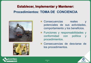 21P03-V2
79
Consecuencias reales y
potenciales de sus actividades,
comportamiento y los beneficios.
Funciones y responsabilidades y
conformidad con política y
procedimientos.
Consecuencias de desviarse de
los procedimientos.
Establecer, Implementar y Mantener:
Procedimientos: TOMA DE CONCIENCIA
 