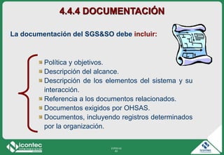 21P03-V2
83
4.4.4 DOCUMENTACIÓN
Política y objetivos.
Descripción del alcance.
Descripción de los elementos del sistema y su
interacción.
Referencia a los documentos relacionados.
Documentos exigidos por OHSAS.
Documentos, incluyendo registros determinados
por la organización.
La documentación del SGS&SO debe incluir:
 