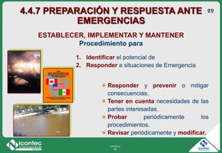 21P03-V2
86
ESTABLECER, IMPLEMENTAR Y MANTENER
Procedimiento para
1. Identificar el potencial de
2. Responder a situaciones de Emergencia
Responder y prevenir o mitigar
consecuencias.
Tener en cuenta necesidades de las
partes interesadas.
Probar periódicamente los
procedimientos.
Revisar periódicamente y modificar.
4.4.7 PREPARACIÓN Y RESPUESTA ANTE
EMERGENCIAS
ºº
 