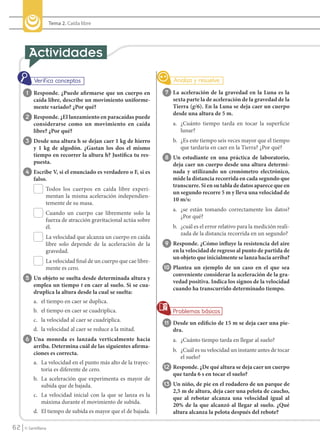 Tema 2. Caída libre




             1 Responde. ¿Puede afirmarse que un cuerpo en              7 La aceleración de la gravedad en la Luna es la
                 caída libre, describe un movimiento uniforme-             sexta parte la de aceleración de la gravedad de la
                 mente variado? ¿Por qué?                                  Tierra (g/6). En la Luna se deja caer un cuerpo
                                                                           desde una altura de 5 m.
            2 Responde. ¿El lanzamiento en paracaídas puede
                 considerarse como un movimiento en caída                  a. ¿Cuánto tiempo tarda en tocar la superficie
                 libre? ¿Por qué?                                             lunar?
            3 Desde una altura h se dejan caer 1 kg de hierro              b. ¿Es este tiempo seis veces mayor que el tiempo
                 y 1 kg de algodón. ¿Gastan los dos el mismo                  que tardaría en caer en la Tierra? ¿Por qué?
                 tiempo en recorrer la altura h? Justifica tu res-      8 Un estudiante en una práctica de laboratorio,
                 puesta.                                                   deja caer un cuerpo desde una altura determi-
            4 Escribe V, si el enunciado es verdadero o F, si es           nada y utilizando un cronómetro electrónico,
                 falso.                                                    mide la distancia recorrida en cada segundo que
                                                                           transcurre. Si en su tabla de datos aparece que en
                       Todos los cuerpos en caída libre experi-
                                                                           un segundo recorre 5 m y lleva una velocidad de
                       mentan la misma aceleración independien-
                                                                           10 m/s:
                       temente de su masa.
                                                                           a. ¿se están tomando correctamente los datos?
                       Cuando un cuerpo cae libremente solo la
                                                                              ¿Por qué?
                       fuerza de atracción gravitacional actúa sobre
                       él.                                                 b. ¿cuál es el error relativo para la medición reali-
                                                                              zada de la distancia recorrida en un segundo?
                       La velocidad que alcanza un cuerpo en caída
                       libre solo depende de la aceleración de la       9 Responde. ¿Cómo influye la resistencia del aire
                       gravedad.                                           en la velocidad de regreso al punto de partida de
                                                                           un objeto que inicialmente se lanza hacia arriba?
                       La velocidad final de un cuerpo que cae libre-
                       mente es cero.                                   10 Plantea un ejemplo de un caso en el que sea
                                                                           conveniente considerar la aceleración de la gra-
            5 Un objeto se suelta desde determinada altura y
                                                                           vedad positiva. Indica los signos de la velocidad
                 emplea un tiempo t en caer al suelo. Si se cua-
                                                                           cuando ha transcurrido determinado tiempo.
                 druplica la altura desde la cual se suelta:
                 a. el tiempo en caer se duplica.
                 b. el tiempo en caer se cuadriplica.
                 c. la velocidad al caer se cuadriplica.
                                                                        11 Desde un edificio de 15 m se deja caer una pie-
                 d. la velocidad al caer se reduce a la mitad.             dra.
            6 Una moneda es lanzada verticalmente hacia                    a. ¿Cuánto tiempo tarda en llegar al suelo?
                 arriba. Determina cuál de las siguientes afirma-
                                                                           b. ¿Cuál es su velocidad un instante antes de tocar
                 ciones es correcta.
                                                                              el suelo?
                 a. La velocidad en el punto más alto de la trayec-
                    toria es diferente de cero.                         12 Responde. ¿De qué altura se deja caer un cuerpo
                                                                           que tarda 6 s en tocar el suelo?
                 b. La aceleración que experimenta es mayor de
                    subida que de bajada.                               13 Un niño, de pie en el rodadero de un parque de
                                                                           2,5 m de altura, deja caer una pelota de caucho,
                 c. La velocidad inicial con la que se lanza es la
                                                                           que al rebotar alcanza una velocidad igual al
                    máxima durante el movimiento de subida.
                                                                           20% de la que alcanzó al llegar al suelo. ¿Qué
                 d. El tiempo de subida es mayor que el de bajada.         altura alcanza la pelota después del rebote?

    62      © Santillana




FI10(58-67).indd 62                                                                                                                5/10/10 7:25
 