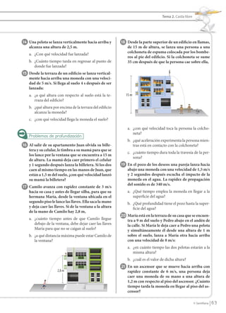 Tema 2. Caída libre




                14 Una pelota se lanza verticalmente hacia arriba y          18 Desde la parte superior de un edificio en llamas,
                      alcanza una altura de 2,5 m.                               de 15 m de altura, se lanza una persona a una
                                                                                 colchoneta de espuma colocada por los bombe-
                      a. ¿Con qué velocidad fue lanzada?
                                                                                 ros al pie del edificio. Si la colchoneta se sume
                      b. ¿Cuánto tiempo tarda en regresar al punto de            35 cm después de que la persona cae sobre ella,
                         donde fue lanzada?
                15 Desde la terraza de un edificio se lanza vertical-
                      mente hacia arriba una moneda con una veloci-
                      dad de 5 m/s. Si llega al suelo 4 s después de ser
                      lanzada:
                      a. ¿a qué altura con respecto al suelo está la te-        15 m
                         rraza del edificio?
                      b. ¿qué altura por encima de la terraza del edificio
                         alcanza la moneda?                                                                                  1m

                      c. ¿con qué velocidad llega la moneda el suelo?

                                                                                 a. ¿con qué velocidad toca la persona la colcho-
                                                                                    neta?
                                                                                 b. ¿qué aceleración experimenta la persona mien-
                16 Al salir de su apartamento Juan olvida su bille-                 tras está en contacto con la colchoneta?
                      tera y su celular, le timbra a su mamá para que se
                                                                                 c. ¿cuánto tiempo dura toda la travesía de la per-
                      los lance por la ventana que se encuentra a 15 m
                                                                                    sona?
                      de altura. La mamá deja caer primero el celular
                      y 1 segundo después lanza la billetera. Si los dos     19 En el pozo de los deseos una pareja lanza hacia
                      caen al mismo tiempo en las manos de Juan, que             abajo una moneda con una velocidad de 1,5 m/s
                      están a 1,5 m del suelo, ¿con qué velocidad lanzó          y 2 segundos después escucha el impacto de la
                      su mamá la billetera?                                      moneda en el agua. La rapidez de propagación
                                                                                 del sonido es de 340 m/s.
                17 Camilo avanza con rapidez constante de 3 m/s
                      hacia su casa y antes de llegar silba, para que su         a. ¿Qué tiempo emplea la moneda en llegar a la
                      hermana María, desde la ventana ubicada en el                 superficie del agua?
                      segundo piso le lance las llaves. Ella saca la mano        b. ¿Qué profundidad tiene el pozo hasta la super-
                      y deja caer las llaves. Si de la ventana a la altura          ficie del agua?
                      de la mano de Camilo hay 2,8 m,
                                                                             20 María está en la terraza de su casa que se encuen-
                      a. ¿cuánto tiempo antes de que Camilo llegue               tra a 9 m del suelo y Pedro abajo en el andén de
                         debajo de la ventana, debe dejar caer las llaves        la calle. Si María le deja caer a Pedro una pelota
                         María para que no se caigan al suelo?                   y simultáneamente él desde una altura de 1 m
                      b. ¿a qué distancia máxima puede estar Camilo de           sobre el suelo, lanza a María otra hacia arriba
                         la ventana?                                             con una velocidad de 8 m/s:
                                                                                 a. ¿en cuánto tiempo las dos pelotas estarán a la
                                                                                    misma altura?
                                                                                 b. ¿cuál es el valor de dicha altura?
                                                                             21 En un ascensor que se mueve hacia arriba con
                                       2,8 m                                     rapidez constante de 6 m/s, una persona deja
                                                                                 caer una moneda de su mano a una altura de
                                                                                 1,2 m con respecto al piso del ascensor. ¿Cuánto
                                                                                 tiempo tarda la moneda en llegar al piso del as-
                                                                                 censor?

                                                                                                                            © Santillana    63


FI10(58-67).indd 63                                                                                                                        5/10/10 7:25
 