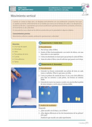 PRÁCTICA                                    ME APROXIMO AL CONOCIMIENTO
                                DE LABORATORIO                              COMO CIENTÍFICO NATURAL



                      Movimiento vertical
                       Cuando un cuerpo se deja caer y se desplaza verticalmente con una aceleración constante, hace que
                       su rapidez aumente uniformemente en la medida que transcurre el tiempo de caída. Si se desprecia la
                       resistencia del aire y suponiendo que actúa la aceleración gravitacional de forma constante, entonces,
                       el movimiento es de caída libre.
                       En esta práctica vas a observar los efectos producidos por la gravedad en algunos objetos.

                       Conocimientos previos
                       Movimiento uniforme variado, aceleración gravitacional y velocidad.


                                                                  Experimento 1: Caída libre.
                       Materiales
                       ■   Una hoja de papel.                   Procedimiento
                       ■   Almohada.                         1. Pon la hoja sobre el libro.
                       ■   Libro.                            2. Sostén el libro horizontalmente a un metro de altura, con una
                       ■   Tres pelotas de tenis.               hoja sobre su cara superior.
                       ■   Cuerda.                           3. Coloca la almohada en el piso para que proteja la caída del libro.
                       ■   Cinta adhesiva.                   4. Antes de soltar el libro, trata de adivinar qué pasará con la hoja.
                       ■   Tijeras.
                                                                  Experimento 2: Gravedad.

                                                                Procedimiento
                                                             1. Extiende tus brazos sosteniendo una pelota de tenis en cada
                                                                mano y suéltalas. Observa qué pasa con ellas.
                                                             2. Corta un pedazo de cuerda de unos 15 cm y usa cinta adhesiva
                                                                para fijar un extremo a cada pelota. Así formas un sistema
                                                                doble.
                                                             3. Extiende de nuevo tus manos y sostén con una de ellas la pelota
                                                                de tenis restante y con la otra, el sistema doble.




                                                                Análisis de resultados
                                                             Responde:
                                                             1. ¿Qué sucedió con la hoja y con el libro?
                                                             2. ¿Hay alguna diferencia en los dos lanzamientos de las pelotas?
                                                                ¿Por qué?
                                                                Analiza lo que sucede con cada experimento.


                                                                                                                           © Santillana    65


FI10(58-67).indd 65                                                                                                                       5/10/10 7:25
 