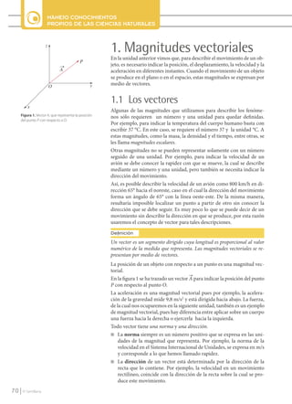 MANEJO CONOCIMIENTOS
                           PROPIOS DE LAS CIENCIAS NATURALES


                           z
                                                           1. Magnitudes vectoriales
                                                           En la unidad anterior vimos que, para describir el movimiento de un ob-
                                                P
                                                           jeto, es necesario indicar la posición, el desplazamiento, la velocidad y la
                                   A                       aceleración en diferentes instantes. Cuando el movimiento de un objeto
                                                           se produce en el plano o en el espacio, estas magnitudes se expresan por
                               O                      y    medio de vectores.


                                                           1.1 Los vectores
               x
                                                           Algunas de las magnitudes que utilizamos para describir los fenóme-
          Figura 1. Vector A, que representa la posición   nos sólo requieren un número y una unidad para quedar definidas.
          del punto P con respecto a O.
                                                           Por ejemplo, para indicar la temperatura del cuerpo humano basta con
                                                           escribir 37 °C. En este caso, se requiere el número 37 y la unidad °C. A
                                                           estas magnitudes, como la masa, la densidad y el tiempo, entre otras, se
                                                           les llama magnitudes escalares.
                                                           Otras magnitudes no se pueden representar solamente con un número
                                                           seguido de una unidad. Por ejemplo, para indicar la velocidad de un
                                                           avión se debe conocer la rapidez con que se mueve, la cual se describe
                                                           mediante un número y una unidad, pero también se necesita indicar la
                                                           dirección del movimiento.
                                                           Así, es posible describir la velocidad de un avión como 800 km/h en di-
                                                           rección 65° hacia el noreste, caso en el cual la dirección del movimiento
                                                           forma un ángulo de 65° con la línea oeste-este. De la misma manera,
                                                           resultaría imposible localizar un punto a partir de otro sin conocer la
                                                           dirección que se debe seguir. Es muy poco lo que se puede decir de un
                                                           movimiento sin describir la dirección en que se produce, por esta razón
                                                           usaremos el concepto de vector para tales descripciones.
                                                           Definición
                                                           Un vector es un segmento dirigido cuya longitud es proporcional al valor
                                                           numérico de la medida que representa. Las magnitudes vectoriales se re-
                                                           presentan por medio de vectores.
                                                           La posición de un objeto con respecto a un punto es una magnitud vec-
                                                           torial.
                                                           En la figura 1 se ha trazado un vector A para indicar la posición del punto
                                                           P con respecto al punto O.
                                                           La aceleración es una magnitud vectorial pues por ejemplo, la acelera-
                                                           ción de la gravedad mide 9,8 m/s2 y está dirigida hacia abajo. La fuerza,
                                                           de la cual nos ocuparemos en la siguiente unidad, también es un ejemplo
                                                           de magnitud vectorial, pues hay diferencia entre aplicar sobre un cuerpo
                                                           una fuerza hacia la derecha o ejercerla hacia la izquierda.
                                                           Todo vector tiene una norma y una dirección.
                                                           n La norma siempre es un número positivo que se expresa en las uni-
                                                               dades de la magnitud que representa. Por ejemplo, la norma de la
                                                               velocidad en el Sistema Internacional de Unidades, se expresa en m/s
                                                               y corresponde a lo que hemos llamado rapidez.
                                                           n La dirección de un vector está determinada por la dirección de la
                                                               recta que lo contiene. Por ejemplo, la velocidad en un movimiento
                                                               rectilíneo, coincide con la dirección de la recta sobre la cual se pro-
                                                               duce este movimiento.
    70      © Santillana




FI10-U3(68-85).indd 70                                                                                                                    4/10/10 12:46
 