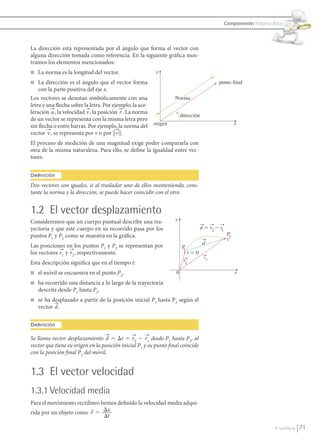 Componente: Entorno físico



               La dirección está representada por el ángulo que forma el vector con
               alguna dirección tomada como referencia. En la siguiente gráfica mos-
               tramos los elementos mencionados:
               n    La norma es la longitud del vector.                 y
               n   La dirección es el ángulo que el vector forma                                         punto final
                   con la parte positiva del eje x.
               Los vectores se denotan simbólicamente con una                    Norma
               letra y una flecha sobre la letra. Por ejemplo, la ace-
               leración a, la velocidad v , la posición r . La norma
                                                                                     dirección
               de un vector se representa con la misma letra pero
                                                                                                                      x
               sin flecha o entre barras. Por ejemplo, la norma del origen
               vector v , se representa por v o por ʈ v ʈ.
               El proceso de medición de una magnitud exige poder compararla con
               otra de la misma naturaleza. Para ello, se define la igualdad entre vec-
               tores.


               Definición
               Dos vectores son iguales, si al trasladar uno de ellos manteniendo, cons-
               tante la norma y la dirección, se puede hacer coincidir con el otro.


               1.2 El vector desplazamiento
               Consideremos que un cuerpo puntual describe una tra-              y
               yectoria y que este cuerpo en su recorrido pasa por los                           d ϭ r2 Ϫ r1
               puntos P1 y P2 como se muestra en la gráfica.                                                    P 2
                                                                                                                t
                                                                                                  d
               Las posiciones en los puntos P1 y P2 se representan por               P
                                                                                     1
               los vectores r1 y r2 , respectivamente.                                     tϭ0
                                                                                                  r2
               Esta descripción significa que en el tiempo t:                         r1

               n    el móvil se encuentra en el punto P2.                        0                                    x
               n    ha recorrido una distancia a lo largo de la trayectoria
                    descrita desde P1 hasta P2.
               n    se ha desplazado a partir de la posición inicial P1 hasta P2 según el
                    vector d.


               Definición

               Se llama vector desplazamiento d 5 Dr 5 r2 2 r1 desde P1 hasta P2, al
               vector que tiene su origen en la posición inicial P1 y su punto ﬁnal coincide
               con la posición ﬁnal P2 del móvil.


               1.3 El vector velocidad
               1.3.1 Velocidad media
               Para el movimiento rectilíneo hemos definido la velocidad media adqui-
                                         
               rida por un objeto como v ϭ ⌬x
                                              ⌬t

                                                                                                                                     © Santillana     71


FI10-U3(68-85).indd 71                                                                                                                              4/10/10 12:46
 