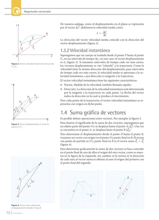 Magnitudes vectoriales




                y                                             De manera análoga, como el desplazamiento en el plano se representa
                                                              por el vector D r , definimos la velocidad media como:
                                                                                                     
                                                    P                                          v ϭ ⌬r
                                                     2                                               ⌬t
                                       d
                                                              La dirección del vector velocidad media coincide con la dirección del
                     P1
                                   v                          vector desplazamiento (figura 2).
                                        r2
                         r1
                                                              1.3.2 Velocidad instantánea
                 0                                       x    Supongamos que un cuerpo se traslada desde el punto P hasta el punto
                                                              P1, en un intervalo de tiempo Dt1; en este caso, el vector desplazamiento
          Figura 2. Vector velocidad media entre los puntos
                                                              es d1 (figura 3). Si tomamos intervalos de tiempo cada vez más cortos,
          P1 y P2.                                            los vectores desplazamiento se van “ciñendo” a la trayectoria. Como la
                                                              velocidad tiene la misma dirección del desplazamiento, para intervalos
                                                              de tiempo cada vez más cortos, la velocidad media se aproxima a la ve-
                                                              locidad instantánea, cuya dirección es tangente a la trayectoria.
                                                              El vector velocidad instantánea tiene las siguientes características:
          y                                                   n Norma. Medida de la velocidad, también llamada rapidez.
                                                              n Dirección. La dirección de la velocidad instantánea está determinada
                                                                  por la tangente a la trayectoria en cada punto. La flecha del vector
                                           P1                     indica la dirección en la cual se produce el movimiento.
                                P2
                     P3            d1                         Para cada punto de la trayectoria, el vector velocidad instantánea se re-
                                                              presenta con origen en dicho punto.
               v    r2
              P r
                  3    r1
                                                              1.4 Suma gráfica de vectores
                                                              Es posible definir operaciones entre vectores. Por ejemplo, la figura 4.
                                                     x
          Figura 3. Vector desplazamiento d1 entre los
                                                              Para ilustrar el significado de la suma de dos vectores, supongamos que
          puntos P y P1.                                      un objeto parte del punto O y se desplaza hasta el punto A (d1). Una vez
                                                              se encuentra en el punto A, se desplaza hasta el punto B (d2).
                                                              Para determinar el desplazamiento desde el punto O hasta el punto B,
                                                              trazamos un vector con origen en el punto O y punto final en B. El vector
                                                              con punto de partida en O y punto final en B es el vector suma d1 1 d2
                                                              (figura 4).
                                                              Para determinar gráficamente la suma de dos vectores se hace coincidir
                                                              en el punto final de uno de ellos el origen del otro vector, como se mues-
                                                              tra en la figura de la izquierda, sin cambiar ni la norma ni la dirección
                                                              de cada uno; el vector suma se obtiene al unir el origen del primero con
                                                B             el punto final del segundo.


                                d2

                     A                                                                                                    b
                                       2
                                     d
                                 1 ϩ
                               d




                 d1                                                                                               a
                                                                         a
                                                                                                                          b
                                                                                                                      ϩ
                                                                                                                      a




                 O                                                                      b


          Figura 4. Vector suma, representa
          el desplazamiento desde O hasta B.

    72      © Santillana




FI10-U3(68-85).indd 72                                                                                                                     4/10/10 12:46
 