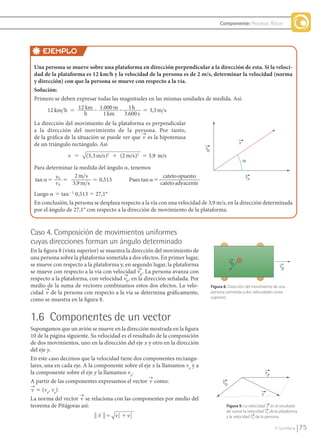 Componente: Procesos físicos




                         EJEMPLO
                 Una persona se mueve sobre una plataforma en dirección perpendicular a la dirección de esta. Si la veloci-
                 dad de la plataforma es 12 km/h y la velocidad de la persona es de 2 m/s, determinar la velocidad (norma
                 y dirección) con que la persona se mueve con respecto a la vía.
                 Solución:
                 Primero se deben expresar todas las magnitudes en las mismas unidades de medida. Así:
                       12 km h 5 12 km ? 1.000 m ? 1 h 5 3,3 m s Factores de conversión
                                     h        1 km    3.600 s
                 La dirección del movimiento de la plataforma es perpendicular
                 a la dirección del movimiento de la persona. Por tanto,
                 de la gráfica de la situación se puede ver que v es la hipotenusa
                 de un triángulo rectángulo. Así                                                                v
                                                                                            v0
                               v ϭ     (3,3 m/s )2 ϩ (2 m/s )2 ϭ 3,9 m/s
                                                                                                                    ␣
                 Para determinar la medida del ángulo a, tenemos
                                  2m s                               cateto opuesto
                 tan ␣ϭ v0 ϭ            ϭ 0,513         Pues tan ␣ϭ                                                 vp
                          vp    3,9 m s                             cateto adyacente
                 Luego a 5 tan21 0,513 5 27,1°
                 En conclusión, la persona se desplaza respecto a la vía con una velocidad de 3,9 m/s, en la dirección determinada
                 por el ángulo de 27,1° con respecto a la dirección de movimiento de la plataforma.


               Caso 4. Composición de movimientos uniformes
               cuyas direcciones forman un ángulo determinado
               En la figura 8 (vista superior) se muestra la dirección del movimiento de
               una persona sobre la plataforma sometida a dos efectos. En primer lugar,
               se mueve con respecto a la plataforma y, en segundo lugar, la plataforma
               se mueve con respecto a la vía con velocidad vp. La persona avanza con
               respecto a la plataforma, con velocidad v0 , en la dirección señalada. Por
               medio de la suma de vectores combinamos estos dos efectos. La velo-               Figura 8. Dirección del movimiento de una
               cidad v de la persona con respecto a la vía se determina gráficamente,            persona sometida a dos velocidades (vista
                                                                                                 superior).
               como se muestra en la figura 8.


               1.6 Componentes de un vector
               Supongamos que un avión se mueve en la dirección mostrada en la figura
               10 de la página siguiente. Su velocidad es el resultado de la composición
               de dos movimientos, uno en la dirección del eje x y otro en la dirección
               del eje y.
               En este caso decimos que la velocidad tiene dos componentes rectangu-
               lares, una en cada eje. A la componente sobre el eje x la llamamos vx y a
               la componente sobre el eje y la llamamos vy.                                                                      vp
               A partir de las componentes expresamos el vector v como:                                v0
               v 5 (vx, vy)
                                                                                                                             v
               La norma del vector v se relaciona con las componentes por medio del
               teorema de Pitágoras así:                                                                 Figura 9. La velocidad v es el resultado
                                                                                                        de sumar la velocidad vp de la plataforma
                                            ʈ v ʈ ϭ vx ϩ v 2
                                                     2
                                                           y                                             y la velocidad v0 de la persona.

                                                                                                                                      © Santillana     75


FI10-U3(68-85).indd 75                                                                                                                               4/10/10 12:47
 