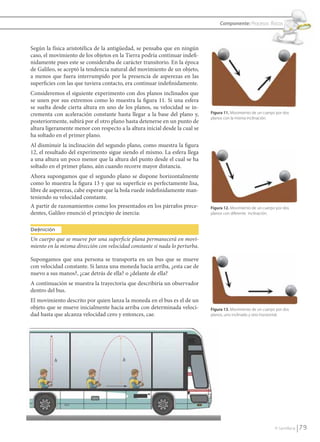 Componente: Procesos físicos



               Según la física aristotélica de la antigüedad, se pensaba que en ningún
               caso, el movimiento de los objetos en la Tierra podría continuar indefi-
               nidamente pues este se consideraba de carácter transitorio. En la época
               de Galileo, se aceptó la tendencia natural del movimiento de un objeto,
               a menos que fuera interrumpido por la presencia de asperezas en las
               superficies con las que tuviera contacto, era continuar indefinidamente.
               Consideremos el siguiente experimento con dos planos inclinados que
               se unen por sus extremos como lo muestra la figura 11. Si una esfera
               se suelta desde cierta altura en uno de los planos, su velocidad se in-
               crementa con aceleración constante hasta llegar a la base del plano y,       Figura 11. Movimiento de un cuerpo por dos
                                                                                            planos con la misma inclinación.
               posteriormente, subirá por el otro plano hasta detenerse en un punto de
               altura ligeramente menor con respecto a la altura inicial desde la cual se
               ha soltado en el primer plano.
               Al disminuir la inclinación del segundo plano, como muestra la figura
               12, el resultado del experimento sigue siendo el mismo. La esfera llega
               a una altura un poco menor que la altura del punto desde el cual se ha
               soltado en el primer plano, aún cuando recorre mayor distancia.
               Ahora supongamos que el segundo plano se dispone horizontalmente
               como lo muestra la figura 13 y que su superficie es perfectamente lisa,
               libre de asperezas, cabe esperar que la bola ruede indefinidamente man-
               teniendo su velocidad constante.
               A partir de razonamientos como los presentados en los párrafos prece-        Figura 12. Movimiento de un cuerpo por dos
               dentes, Galileo enunció el principio de inercia:                             planos con diferente inclinación.


               Definición
               Un cuerpo que se mueve por una superﬁcie plana permanecerá en movi-
               miento en la misma dirección con velocidad constante si nada lo perturba.

               Supongamos que una persona se transporta en un bus que se mueve
               con velocidad constante. Si lanza una moneda hacia arriba, ¿esta cae de
               nuevo a sus manos?, ¿cae detrás de ella? o ¿delante de ella?
               A continuación se muestra la trayectoria que describiría un observador
               dentro del bus.
               El movimiento descrito por quien lanza la moneda en el bus es el de un
               objeto que se mueve inicialmente hacia arriba con determinada veloci-        Figura 13. Movimiento de un cuerpo por dos
               dad hasta que alcanza velocidad cero y entonces, cae.                        planos, uno inclinado y otro horizontal.




                                                                                                                              © Santillana     79


FI10-U3(68-85).indd 79                                                                                                                       4/10/10 12:47
 