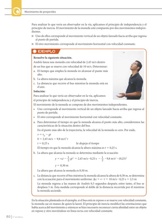 Movimiento de proyectiles



                                Para analizar lo que vería un observador en la vía, aplicamos el principio de independencia y el
                                principio de inercia. El movimiento de la moneda está compuesto por dos movimientos indepen-
                                dientes.
                                n	 Uno de ellos corresponde al movimiento vertical de un objeto lanzado hacia arriba que regresa
                                   al punto de partida.
                                n	 El otro movimiento corresponde al movimiento horizontal con velocidad constante.


                                     EJEMPLO
                                  Resuelve la siguiente situación.
                                  Andrés lanza una moneda con velocidad de 2,45 m/s dentro
                                  de un bus que se mueve con velocidad de 10 m/s. Determinar:
                                  a. El tiempo que emplea la moneda en alcanzar el punto más
                                      alto.
                                  b. La altura máxima que alcanza la moneda.
                                  c. La distancia que recorre el bus mientras la moneda está en
                                      el aire.
                                  Solución:
                                  Para analizar lo que vería un observador en la vía, aplicamos
                                  el principio de independencia y el principio de inercia.
                                  El movimiento de la moneda se compone de dos movimientos independientes.
                                  • Uno corresponde al movimiento vertical de un objeto lanzado hacia arriba que regresa al
                                      punto de partida.
                                  • El otro corresponde al movimiento horizontal con velocidad constante.
                                  a. Para determinar el tiempo en que la moneda alcanza el punto más alto, consideremos las
                                     características de la situación dentro del bus.
                                     En el punto más alto de la trayectoria, la velocidad de la moneda es cero. Por ende,
                                     v 5 v0 2 gt
                                     0 5 2,45 m/s 2 9,8 m/s2 t
                                     t 5 0,25 s                        Se despeja el tiempo
                                     El tiempo en que la moneda alcanza la altura máxima es t 5 0,25 s.
                                  b. La altura que alcanza la moneda se determina mediante la ecuación:
                                                    y ϭ v0t Ϫ 1 gt 2 ϭ 2,45 m /s ? 0,25 s Ϫ 1 ? 9,8 m /s 2 ? (0,25)2
                                                               2                            2
                                                    y 5 0,30 m
                                     La altura que alcanza la moneda es 0,30 m.
                                  c. La distancia que recorre el bus mientras la moneda alcanza la altura de 0,30 m, se determina
                                     con la ecuación para el movimiento uniforme: Dx 5 v ? t 5 10 m/s ? 0,25 s 5 2,5 m
                                     La moneda regresa a las manos de Andrés 0,5 segundos después; entre tanto, el bus se
                                     desplaza 5 m. Esta medida corresponde al doble de la distancia recorrida por él mientras
                                     la moneda asciende.


                                En la situación planteada en el ejemplo, si el bus está en reposo o se mueve con velocidad constante,
                                la moneda cae en manos de quien la lanzó. El principio de inercia modificó las orientaciones que
                                había acerca del movimiento y entonces se hizo necesario reconocer cierta afinidad entre un objeto
                                en reposo y otro moviéndose en línea recta con velocidad constante.
    80      © Santillana




FI10-U3(68-85).indd 80                                                                                                                  4/10/10 12:47
 
