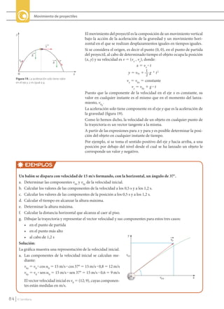 Movimiento de proyectiles



          y                                                El movimiento del proyectil es la composición de un movimiento vertical
                                                           bajo la acción de la aceleración de la gravedad y un movimiento hori-
                                                           zontal en el que se realizan desplazamientos iguales en tiempos iguales.
                                     v
                                                           Si se considera el origen, es decir el punto (0, 0), en el punto de partida
                           g                               del proyectil, al cabo de determinado tiempo el objeto ocupa la posición
              v0                               v           (x, y) y su velocidad es v 5 (vx , vy), donde:
                                         g
                                                                                             x 5 vx ? t
              0                                        x                               y ϭ v0y ϩ 1 g и t 2
                                                                                                    2
          Figura 19. La aceleración solo tiene valor
          en el eje y, y es igual a g.
                                                                                      vx 5 v0x 5 constante
                                                                                         vy 5 v0y 1 g ? t
                                                           Puesto que la componente de la velocidad en el eje x es constante, su
                                                           valor en cualquier instante es el mismo que en el momento del lanza-
                                                           miento, v0 .
                                                                       x
                                                           La aceleración solo tiene componente en el eje y que es la aceleración de
                                                           la gravedad (figura 19).
                                                           Como lo hemos dicho, la velocidad de un objeto en cualquier punto de
                                                           la trayectoria es un vector tangente a la misma.
                                                           A partir de las expresiones para x y para y es posible determinar la posi-
                                                           ción del objeto en cualquier instante de tiempo.
                                                           Por ejemplo, si se toma el sentido positivo del eje y hacia arriba, a una
                                                           posición por debajo del nivel desde el cual se ha lanzado un objeto le
                                                           corresponde un valor y negativo.


                   EJEMPLOS
              Un balón se dispara con velocidad de 15 m/s formando, con la horizontal, un ángulo de 37°.
              a. Determinar las componentes v0x y v0y de la velocidad inicial.
              b. Calcular los valores de las componentes de la velocidad a los 0,5 s y a los 1,2 s.
              c. Calcular los valores de las componentes de la posición a los 0,5 s y a los 1,2 s.
              d. Calcular el tiempo en alcanzar la altura máxima.
              e. Determinar la altura máxima.
              f. Calcular la distancia horizontal que alcanza al caer al piso.
              g. Dibujar la trayectoria y representar el vector velocidad y sus componentes para estos tres casos:
                 • en el punto de partida
                 • en el punto más alto
                 • al cabo de 1,2 s
              Solución:
              La gráfica muestra una representación de la velocidad inicial.
              a. Las componentes de la velocidad inicial se calculan me-
                 diante:
                 v0x 5 v0 ? cos a0 5 15 m/s ? cos 37° 5 15 m/s ? 0,8 5 12 m/s
                 v0y 5 v0 ? sen a0 5 15 m/s ? sen 37° 5 15 m/s ? 0,6 5 9 m/s
                   El vector velocidad inicial es v0 5 (12; 9), cuyas componen-
                   tes están medidas en m/s.


    84      © Santillana




FI10-U3(68-85).indd 84                                                                                                                   4/10/10 12:47
 
