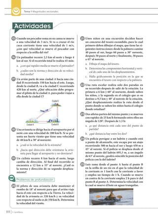 Tema 1 Magnitudes vectoriales




            15 Cuando un pescador rema en su canoa se mueve            21 Unos niños en una excursión deciden hacer
                 a una velocidad de 3 m/s. Si va a cruzar el río          un concurso del tesoro escondido, para lo cual
                 cuya corriente tiene una velocidad de 1 m/s,             primero deben dibujar el mapa, que tiene las si-
                 ¿con qué velocidad se mueve el pescador con              guientes instrucciones: desde la palmera camine
                 respecto a la orilla del río?                            40 pasos al sur, luego 60 pasos a 30° suroeste,
                                                                          después 50 pasos al norte y finalmente, 30 pasos
            16 Un patinador recorre 2,5 km al oeste y luego 4
                                                                          a 45° al noreste.
                 km al sur. Si el recorrido total lo realiza 45 min:
                                                                          a. Dibuja el mapa del tesoro.
                 a. ¿con qué rapidez media se mueve el patinador?
                                                                          b. Determina las componentes horizontal y verti-
                 b. ¿cuáles son la norma y dirección de su veloci-           cal de cada uno de los desplazamientos.
                    dad media?
                                                                          c. Halla gráficamente la posición en la que se
            17 Un avión parte de una ciudad A hacia una ciu-                 encuentra el tesoro con respecto a la palmera.
                 dad B recorriendo 350 km hacia el este. Luego,
                 desde la ciudad B, va a la ciudad C recorriendo       22 Una ruta escolar realiza solo dos paradas en
                 420 km al norte. ¿Qué ubicación debe progra-             su recorrido después de salir de la estación. La
                 mar el piloto de la ciudad A, para poder viajar a        primera a 6 km y 60° al noroeste, donde suben
                 ella desde la ciudad C?                                  los niños, y la segunda en el colegio que es su
                                                                          destino a 9,5 km y 40° al noreste de la estación.
                                                  Ciudad C
                                                                          ¿Qué desplazamiento realiza la ruta desde el
                                                                          punto donde se suben los niños hasta el colegio
                                                                          donde estudian?
                                                                       23 Dos atletas parten del mismo punto y se mueven
                                                                          con rapidez de 25 km/h formando entre ellos un
                                                                          ángulo de 120°. Después de 1,5 h:
                             Ciudad A             Ciudad B
                                                                          a. ¿a qué distancia está cada uno del punto de
            18 Una avioneta se dirige hacia el aeropuerto por el             partida?
                 oeste con una velocidad de 200 km/h. Si se pre-          b. ¿qué distancia hay entre los dos?
                 senta un fuerte viento que tiene una velocidad
                 de 48 km/h a 30° al noroeste:                         24 Un policía persigue a un ladrón y cuando está
                                                                          a punto de alcanzarlo, este escapa por un atajo
                 a. ¿cuál es la velocidad de la avioneta?                 recorriendo 300 m hacia el sur y luego 450 m a
                 b. ¿hacia qué dirección debe orientarse la avio-         45° al sureste. Si el policía se desplaza desde el
                    neta para llegar al aeropuerto y no desviarse?        mismo punto del ladrón 695,3 m, a un ángulo
                                                                          de 63° al sureste, ¿podrá coincidir la posición del
            19 Un ciclista recorre 8 km hacia el oeste, luego             policía con la del ladrón?
                 cambia de dirección. Al final del recorrido se
                 encuentra a 12 km a 35° al noreste. ¿Cuál es          25 Luis rema desde el punto A hasta el punto B
                 la norma y dirección de su segundo desplaza-             en la orilla de un río en el que la velocidad de
                 miento?                                                  la corriente es 1 km/h con la corriente a favor
                                                                          y emplea un tiempo de 1 h. Cuando se mueve
                                                                          en contra de la corriente emplea 2 h para ir del
                                                                          punto B al punto A. Determina la velocidad con
           20 El piloto de una avioneta debe mantener el                  la cual se mueve el bote en aguas tranquilas.
                 rumbo de 18° al noreste para que el avión viaje
                 hacia el este con respecto a la Tierra. La veloci-
                 dad de la avioneta es 320 km/h y su velocidad
                 con respecto al suelo es de 350 km/h. Determina
                 la velocidad del viento.

    88      © Santillana




FI10(86-93).indd 88                                                                                                             5/10/10 7:26
 