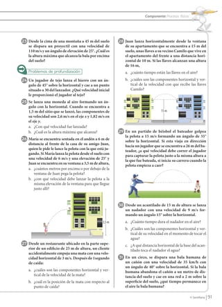Componente: Procesos físicos




                23 Desde la cima de una montaña a 45 m del suelo             28 Juan lanza horizontalmente desde la ventana
                      se dispara un proyectil con una velocidad de              de su apartamento que se encuentra a 15 m del
                      110 m/s y un ángulo de elevación de 25°. ¿Cuál es         suelo, unas llaves a su vecino Camilo que vive en
                      la altura máxima que alcanza la bala por encima           el apartamento del frente a una distancia hori-
                      del suelo?                                                zontal de 10 m. Si las llaves alcanzan una altura
                                                                                de 16 m,
                                                                                a. ¿cuánto tiempo están las llaves en el aire?
                24 Un jugador de tejo lanza el hierro con un án-                b. ¿cuáles son las componentes horizontal y ver-
                      gulo de 45° sobre la horizontal y cae a un punto             tical de la velocidad con que recibe las llaves
                      situado a 30 del lanzador. ¿Qué velocidad inicial            Camilo?
                      le proporcionó el jugador al tejo?
                25 Se lanza una moneda al aire formando un án-
                      gulo con la horizontal. Cuando se encuentra a
                      1,5 m del sitio que se lanzó, las componentes de                                15 m
                      su velocidad son 2,6 m/s en el eje x y 1,82 m/s en
                      el eje y.
                      a. ¿Con qué velocidad fue lanzada?
                      b. ¿Cuál es la altura máxima que alcanza?              29 En un partido de béisbol el bateador golpea
                                                                                la pelota a 15 m/s formando un ángulo de 35°
                26 María se encuentra sentada en el andén a 6 m de              sobre la horizontal. Si esta viaja en dirección
                      distancia al frente de la casa de su amigo Juan,
                                                                                hacia un jugador que se encuentra a 26 m del ba-
                      quien le pide le lance la pelota con la que está ju-
                                                                                teador, ¿a qué velocidad debe correr el jugador
                      gando. Si María lanza la pelota desde el suelo con
                                                                                para capturar la pelota justo a la misma altura a
                      una velocidad de 6 m/s y una elevación de 25° y
                                                                                la que fue bateada, si inicia su carrera cuando la
                      Juan se encuentra en su ventana a 3,5 m de altura,
                                                                                pelota empieza a caer?
                      a. ¿cuántos metros por encima o por debajo de la
                         ventana de Juan pega la pelota?
                      b. ¿con qué velocidad debe lanzar la pelota a la
                         misma elevación de la ventana para que llegue
                         justo allí?



                                                                             30 Desde un acantilado de 15 m de altura se lanza
                                                                                un nadador con una velocidad de 9 m/s for-
                                                                                mando un ángulo 15° sobre la horizontal.
                                                                     3,5 m      a. ¿Cuánto tiempo dura el nadador en el aire?
                                                                                b. ¿Cuáles son las componentes horizontal y ver-
                                                                                   tical de su velocidad en el momento de tocar el
                                                                                   agua?
                27 Desde un restaurante ubicado en la parte supe-               c. ¿A qué distancia horizontal de la base del acan-
                      rior de un edificio de 25 m de altura, un cliente            tilado toca el nadador el agua?
                      accidentalmente empuja una mata con una velo-
                      cidad horizontal de 3 m/s. Después de 1segundo         31 En un circo, se dispara una bala humana de
                      de caída:                                                 un cañón con una velocidad de 35 km/h con
                                                                                un ángulo de 40° sobre la horizontal. Si la bala
                      a. ¿cuáles son las componentes horizontal y ver-          humana abandona el cañón a un metro de dis-
                         tical de la velocidad de la mata?                      tancia del suelo y cae en una red a 2 m sobre la
                      b. ¿cuál es la posición de la mata con respecto al        superficie del suelo, ¿qué tiempo permanece en
                         punto de caída?                                        el aire la bala humana?

                                                                                                                           © Santillana    91


FI10(86-93).indd 91                                                                                                                       5/10/10 7:26
 