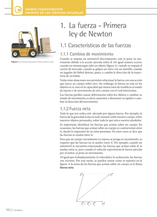 MANEJO CONOCIMIENTOS
                           PROPIOS DE LAS CIENCIAS NATURALES



                                                                 1. La fuerza - Primera
                                                                    ley de Newton
                                                                 1.1 Características de las fuerzas
                                                                 1.1.1 Cambios de movimiento
                                                                 Cuando se empuja un automóvil descompuesto, este se pone en mo-
          Figura 1. El montacarga ejerce fuerza sobre la caja.   vimiento debido a la acción ejercida sobre él. De igual manera ocurre,
                                                                 cuando un montacargas sube un objeto (figura 1), cuando se empuja el
                                                                 carrito de mercado, cuando se golpea un clavo con un martillo, cuando
                                                                 un jugador de fútbol detiene, patea, o cambia la dirección de la trayec-
                                                                 toria de un balón.
                                                                 Todas estas situaciones nos permiten relacionar la fuerza con una acción
                                                                 que ejerce un cuerpo sobre otro. Sin embargo, la fuerza no está en los
                                                                 objetos en sí, sino en la capacidad que tienen estos de modificar el estado
                                                                 de reposo o de movimiento de otro cuerpo con el cual interactúan.
                                                                 Las fuerzas pueden causar deformación sobre los objetos o cambiar su
                                                                 estado de movimiento, es decir, aumentar o disminuir su rapidez o cam-
                                                                 biar la dirección del movimiento.

                                                                 1.1.2 Fuerza neta
                                                                 Todo lo que nos rodea está afectado por alguna fuerza. Por ejemplo, la
                                                                 fuerza de la gravedad actúa en todo instante sobre nuestro cuerpo, sobre
                                                                 nuestros objetos personales, sobre todo lo que está a nuestro alrededor.
                                                                 Es importante identificar las fuerzas que actúan sobre un cuerpo. En
                                                                 ocasiones, las fuerzas que actúan sobre un cuerpo se contrarrestan entre
                                                                 sí, dando la impresión de no estar presentes. En estos casos se dice que
                                                                 las fuerzas se anulan entre sí.
                                                                 Para que un cuerpo inicialmente en reposo se ponga en movimiento, se
                                                                 requiere que las fuerzas no se anulen entre sí. Por ejemplo, cuando un
                                                                 automóvil se encuentra estacionado, las fuerzas que actúan sobre él se
                                                                 anulan entre sí, pero cuando el vehículo experimenta la fuerza ejercida
                                                                 por el motor, se pone en movimiento.
                                                                 Al igual que el desplazamiento, la velocidad y la aceleración, las fuerzas
                                                                 son vectores. Por esta razón, se pueden sumar como se muestra en la
                                                                 figura. A la suma de las fuerzas que actúan sobre un cuerpo se le llama
                                                                 fuerza neta.




    96     © Santillana




FI10-U4(94-123).indd 96                                                                                                                        4/10/10 10:45
 