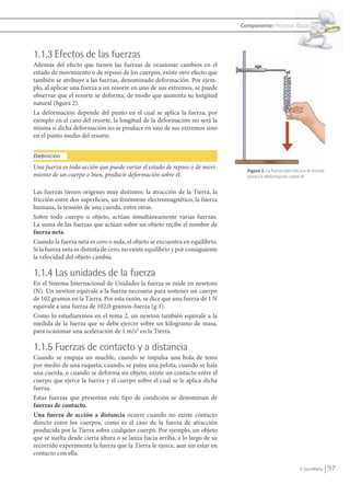 Componente: Procesos físicos




               1.1.3 Efectos de las fuerzas
               Además del efecto que tienen las fuerzas de ocasionar cambios en el
               estado de movimiento o de reposo de los cuerpos, existe otro efecto que
               también se atribuye a las fuerzas, denominado deformación. Por ejem-
               plo, al aplicar una fuerza a un resorte en uno de sus extremos, se puede
               observar que el resorte se deforma, de modo que aumenta su longitud
               natural (figura 2).
               La deformación depende del punto en el cual se aplica la fuerza, por
               ejemplo en el caso del resorte, la longitud de la deformación no será la
               misma si dicha deformación no se produce en uno de sus extremos sino
               en el punto medio del resorte.


               Definición
               Una fuerza es toda acción que puede variar el estado de reposo o de movi-          Figura 2. La fuerza ejercida por el resorte
               miento de un cuerpo o bien, producir deformación sobre él.                         produce deformación sobre él.


               Las fuerzas tienen orígenes muy distintos: la atracción de la Tierra, la
               fricción entre dos superficies, un fenómeno electromagnético, la fuerza
               humana, la tensión de una cuerda, entre otras.
               Sobre todo cuerpo u objeto, actúan simultáneamente varias fuerzas.
               La suma de las fuerzas que actúan sobre un objeto recibe el nombre de
               fuerza neta.
               Cuando la fuerza neta es cero o nula, el objeto se encuentra en equilibrio.
               Si la fuerza neta es distinta de cero, no existe equilibrio y por consiguiente
               la velocidad del objeto cambia.

               1.1.4 Las unidades de la fuerza
               En el Sistema Internacional de Unidades la fuerza se mide en newtons
               (N). Un newton equivale a la fuerza necesaria para sostener un cuerpo
               de 102 gramos en la Tierra. Por esta razón, se dice que una fuerza de 1 N
               equivale a una fuerza de 102,0 gramos-fuerza (g-f).
               Como lo estudiaremos en el tema 2, un newton también equivale a la
               medida de la fuerza que se debe ejercer sobre un kilogramo de masa,
               para ocasionar una aceleración de 1 m/s2 en la Tierra.

               1.1.5 Fuerzas de contacto y a distancia
               Cuando se empuja un mueble, cuando se impulsa una bola de tenis
               por medio de una raqueta, cuando, se patea una pelota, cuando se hala
               una cuerda, o cuando se deforma un objeto, existe un contacto entre el
               cuerpo que ejerce la fuerza y el cuerpo sobre el cual se le aplica dicha
               fuerza.
               Estas fuerzas que presentan este tipo de condición se denominan de
               fuerzas de contacto.
               Una fuerza de acción a distancia ocurre cuando no existe contacto
               directo entre los cuerpos, como es el caso de la fuerza de atracción
               producida por la Tierra sobre cualquier cuerpo. Por ejemplo, un objeto
               que se suelta desde cierta altura o se lanza hacia arriba, a lo largo de su
               recorrido experimenta la fuerza que la Tierra le ejerce, aun sin estar en
               contacto con ella.

                                                                                                                               © Santillana     97


FI10-U4(94-123).indd 97                                                                                                                       4/10/10 10:45
 