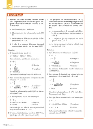 La fuerza - Primera ley de Newton




                  EJEMPLOS
             1. Se ejerce una fuerza de 200 N sobre un resorte          2. Tres pasajeros, con una masa total de 210 kg,
                cuya longitud es 20 cm y se observa que la lon-            suben a un vehículo de 1.100 kg comprimiendo
                gitud del resorte alcanza un valor de 25 cm.               los muelles de este 3,0 cm. Considerando que
                Determinar:                                                los muelles actúan como un solo resorte, calcu-
                                                                           lar:
                  a. La constante elástica del resorte.
                                                                           a. La constante elástica de los muelles del vehícu-
                  b. El alargamiento si se aplica una fuerza de 300           lo, si la fuerza aplicada por los tres pasajeros es
                     N.                                                       2.058 N.
                  c. La fuerza que se debe aplicar para que el alar-       b. La longitud, x, que baja el vehículo si la fuerza
                     gamiento sea de 8 cm.                                    aplicada es de 2.744 N.

                  d. El valor de la constante del resorte si sobre el      c. La fuerza que se debe aplicar al vehículo para
                     mismo resorte se aplica una fuerza de 300 N.             que descienda 6 cm.

             Solución:                                                  Solución:
             a. El alargamiento del resorte es:                         a. Para determinar k, utilizamos la ecuación:
                  x 5 0,25 m 2 0,20 m 5 0,05 m                             F5k?x

                  Para determinar k, utilizamos la ecuación:               k � F                         Al despejar k
                                                                                  x
                  F5k?x
                                                                           k � 2.058 N                   Al remplazar
                                                                                 0 ,03 m
                  k 5 F                            Al despejar             k 5 68.600 N/m                Al calcular
                          x
                  k 5 200 N                        Al remplazar            La constante elástica de los muelles del vehículo
                       0 ,05 m                                             es 68.600 N/m.
                  k 5 4.000 N/m
                  La constante elástica del resorte es 4.000 N/m.       b. Para calcular la longitud que baja del vehículo
                                                                           despejamos x de la ecuación F 5 k ? x, así:
             b. Para calcular el alargamiento despejamos x de la
                ecuación F 5 k ? x, así:                                   x5 F
                                                                              k
                x5 F                                                                  2.744 N
                      k                                                    x 5                              Al remplazar
                                               Al remplazar                         68.600 N/m
                x 5 300 N 5 0,075 m
                      4.000 N/m                y calcular                  x 5 0,04                         Al calcular
                  Cuando se aplica una fuerza de 300 N, el alarga-         Cuando se aplica una fuerza de 2.744 N al vehícu-
                  miento es 7,5 cm.                                        lo, este desciende 4 cm.
             c. Si el alargamiento es de 8 cm, se tiene que:            c. Para que el vehículo descienda 6 cm, se tiene que:
                  F5k?x                                                    F5k?x
                  F 5 4.000 N/m ? 0,08 m          Al remplazar
                  F 5 320 N                       Al calcular              F 5 68.600 N/m ? 0,06 m          Al remplazar
                  La fuerza aplicada sobre el resorte para que el          F 5 4.116 N                      Al calcular
                  alargamiento sea 8 cm es 320 N.
                                                                           La fuerza aplicada sobre el vehículo para que des-
             d. El valor de la constante del resorte es 4.000 N/m,         cienda 6 cm, es 4.116 N.
                puesto que este valor es propio del resorte.




   100     © Santillana




FI10-U4(94-123).indd 100                                                                                                            4/10/10 10:45
 