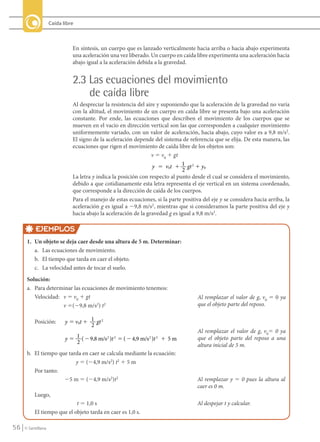 Caída libre



                                     En síntesis, un cuerpo que es lanzado verticalmente hacia arriba o hacia abajo experimenta
                                     una aceleración una vez liberado. Un cuerpo en caída libre experimenta una aceleración hacia
                                     abajo igual a la aceleración debida a la gravedad.


                                     2.3 Las ecuaciones del movimiento
                                         de caída libre
                                     Al despreciar la resistencia del aire y suponiendo que la aceleración de la gravedad no varía
                                     con la altitud, el movimiento de un cuerpo en caída libre se presenta bajo una aceleración
                                     constante. Por ende, las ecuaciones que describen el movimiento de los cuerpos que se
                                     mueven en el vacío en dirección vertical son las que corresponden a cualquier movimiento
                                     uniformemente variado, con un valor de aceleración, hacia abajo, cuyo valor es a 9,8 m/s2.
                                     El signo de la aceleración depende del sistema de referencia que se elija. De esta manera, las
                                     ecuaciones que rigen el movimiento de caída libre de los objetos son:
                                                                        v 5 v0 1 gt
                                                                         y ϭ v0t ϩ 1 gt 2 ϩ y0
                                                                                      2
                                     La letra y indica la posición con respecto al punto desde el cual se considera el movimiento,
                                     debido a que cotidianamente esta letra representa el eje vertical en un sistema coordenado,
                                     que corresponde a la dirección de caída de los cuerpos.
                                     Para el manejo de estas ecuaciones, si la parte positiva del eje y se considera hacia arriba, la
                                     aceleración g es igual a 29,8 m/s2, mientras que si consideramos la parte positiva del eje y
                                     hacia abajo la aceleración de la gravedad g es igual a 9,8 m/s2.

                  EJEMPLOS
             1. Un objeto se deja caer desde una altura de 5 m. Determinar:
                a. Las ecuaciones de movimiento.
                b. El tiempo que tarda en caer el objeto.
                c. La velocidad antes de tocar el suelo.
             Solución:
             a. Para determinar las ecuaciones de movimiento tenemos:
                Velocidad: v 5 v0 1 gt                                                      Al remplazar el valor de g, v0 5 0 ya
                           v 5(29,8 m/s2) t2                                                que el objeto parte del reposo.

                  Posición:       y ϭ v0t ϩ 1 gt 2
                                            2
                                                                                            Al remplazar el valor de g, v05 0 ya
                                  y ϭ 1 ( Ϫ 9,8 m/s 2 )t 2 ϭ ( Ϫ 4,9 m/s 2 )t 2 ϩ 5 m       que el objeto parte del reposo a una
                                      2
                                                                                            altura inicial de 5 m.
             b. El tiempo que tarda en caer se calcula mediante la ecuación:
                                 y 5 (24,9 m/s2) t2 1 5 m
                Por tanto:
                            25 m 5 (24,9 m/s2)t2                                            Al remplazar y 5 0 pues la altura al
                                                                                            caer es 0 m.
                  Luego,
                                    t 5 1,0 s                                               Al despejar t y calcular.
                  El tiempo que el objeto tarda en caer es 1,0 s.

    56      © Santillana




FI10-U2(38-57).indd 56                                                                                                                  30/09/10 18:01
 
