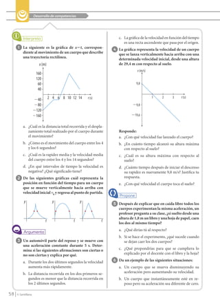 Desarrollo de competencias




                                                                            c. La gráfica de la velocidad en función del tiempo
                                                                               es una recta ascendente que pasa por el origen.
             1 La siguiente es la gráfica de x؊t, correspon-             4 La gráfica representa la velocidad de un cuerpo
                 diente al movimiento de un cuerpo que describe             que se lanza verticalmente hacia arriba con una
                 una trayectoría rectílinea.                                determinada velocidad inicial, desde una altura
                              x (m)                                         de 29,4 m con respecto al suelo.
                                                                                       v (m/s)
                            160
                            120
                             60                                                        9,8
                             40

                           Ϫ40        2 4 6 8 10 12 14      t (s)                                1     2      3    t (s)

                           Ϫ80                                                      Ϫ9,8
                           Ϫ120
                           Ϫ160                                                    Ϫ19,6

                 a. ¿Cuál es la distancia total recorrida y el despla-
                    zamiento total realizado por el cuerpo durante          Responde:
                    el movimiento?                                          a. ¿Con qué velocidad fue lanzado el cuerpo?
                 b. ¿Cómo es el movimiento del cuerpo entre los 4           b. ¿En cuánto tiempo alcanzó su altura máxima
                    y los 6 segundos?                                          con respecto al suelo?
                 c. ¿Cuál es la rapidez media y la velocidad media          c. ¿Cuál es su altura máxima con respecto al
                    del cuerpo entre los 4 y los 14 segundos?                  suelo?
                 d. ¿En qué intervalos de tiempo la velocidad es            d. ¿Cuánto tiempo después de iniciar el descenso
                    negativa? ¿Qué significado tiene?                          su rapidez es nuevamente 9,8 m/s? Justifica tu
            2 De las siguientes gráficas cuál representa la                    respuesta.
                 posición en función del tiempo para un cuerpo              e. ¿Con qué velocidad el cuerpo toca el suelo?
                 que se mueve verticalmente hacia arriba con
                 velocidad inicial v0 y regresa al punto de partida.

                  y                     y               y                5 Después de explicar que en caída libre todos los
                                                                            cuerpos experimentan la misma aceleración, un
                                                                            profesor pregunta a su clase, ¿si suelto desde una
                                                                            altura de 1,8 m un libro y una hoja de papel, caen
                                  t                t                t
                                                                            los dos al mismo tiempo?
                                                                            a. ¿Qué dirías tú al respecto?
                                                                            b. Si se hace el experimento, ¿qué sucede cuando
            3 Un automóvil parte del reposo y se mueve con                     se dejan caer los dos cuerpos?
                 una aceleración constante durante 5 s. Deter-
                 mina si las siguientes afirmaciones son ciertas o          c. ¿Qué propondrías para que se cumpliera lo
                 no son ciertas y explica por qué.                             explicado por el docente con el libro y la hoja?

                 a. Durante los dos últimos segundos la velocidad        6 Da un ejemplo de las siguientes situaciones:
                    aumenta más rápidamente.                                a. Un cuerpo que se mueva disminuyendo su
                 b. La distancia recorrida en los dos primeros se-             aceleración pero aumentando su velocidad.
                    gundos es menor que la distancia recorrida en           b. Un cuerpo que instantáneamente esté en re-
                    los 2 últimos segundos.                                    poso pero su aceleración sea diferente de cero.

    58      © Santillana




FI10(58-67).indd 58                                                                                                               5/10/10 7:24
 