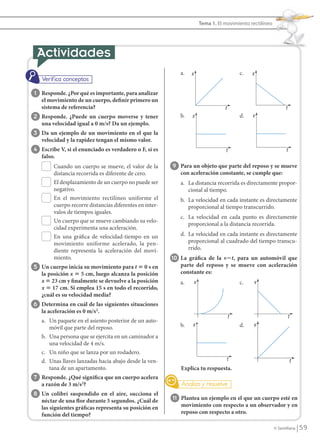 Tema 1. El movimiento rectilíneo




                                                                               a.   x                          c.   x


                  1 Responde. ¿Por qué es importante, para analizar
                      el movimiento de un cuerpo, definir primero un
                      sistema de referencia?                                                           t                             t
                 2 Responde. ¿Puede un cuerpo moverse y tener                  b.   x                          d.   v
                      una velocidad igual a 0 m/s? Da un ejemplo.
                 3 Da un ejemplo de un movimiento en el que la
                      velocidad y la rapidez tengan el mismo valor.
                 4 Escribe V, si el enunciado es verdadero o F, si es                                  t                              t
                      falso.
                           Cuando un cuerpo se mueve, el valor de la        9 Para un objeto que parte del reposo y se mueve
                           distancia recorrida es diferente de cero.           con aceleración constante, se cumple que:
                           El desplazamiento de un cuerpo no puede ser         a. La distancia recorrida es directamente propor-
                           negativo.                                              cional al tiempo.
                           En el movimiento rectilíneo uniforme el             b. La velocidad en cada instante es directamente
                           cuerpo recorre distancias diferentes en inter-         proporcional al tiempo transcurrido.
                           valos de tiempos iguales.
                                                                               c. La velocidad en cada punto es directamente
                           Un cuerpo que se mueve cambiando su velo-
                                                                                  proporcional a la distancia recorrida.
                           cidad experimenta una aceleración.
                           En una gráfica de velocidad-tiempo en un            d. La velocidad en cada instante es directamente
                           movimiento uniforme acelerado, la pen-                 proporcional al cuadrado del tiempo transcu-
                           diente representa la aceleración del movi-             rrido.
                           miento.                                          10 La gráfica de la v؊t, para un automóvil que
                 5 Un cuerpo inicia su movimiento para t ‫ 0 ؍‬s en              parte del reposo y se mueve con aceleración
                      la posición x ‫ 5 ؍‬cm, luego alcanza la posición          constante es:
                      x ‫ 32 ؍‬cm y finalmente se devuelve a la posición         a.       v                      c.   v
                      x ‫ 71 ؍‬cm. Si emplea 15 s en todo el recorrido,
                      ¿cuál es su velocidad media?
                 6 Determina en cuál de las siguientes situaciones
                      la aceleración es 0 m/s2.
                                                                                                           t                             t
                      a. Un paquete en el asiento posterior de un auto-
                         móvil que parte del reposo.                           b.   x                          d.   v
                      b. Una persona que se ejercita en un caminador a
                         una velocidad de 4 m/s.
                      c. Un niño que se lanza por un rodadero.
                      d. Unas llaves lanzadas hacia abajo desde la ven-                                    t                                 t
                         tana de un apartamento.                               Explica tu respuesta.
                 7 Responde. ¿Qué significa que un cuerpo acelera
                      a razón de 3 m/s2?
                 8 Un colibrí suspendido en el aire, succiona el
                      néctar de una flor durante 5 segundos. ¿Cuál de       11 Plantea un ejemplo en el que un cuerpo esté en
                      las siguientes gráficas representa su posición en        movimiento con respecto a un observador y en
                      función del tiempo?                                      reposo con respecto a otro.

                                                                                                                               © Santillana       59


FI10(58-67).indd 59                                                                                                                              5/10/10 7:24
 