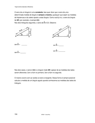 Trigonometria Aplicada à Mecânica
SENAI - Guarulhos104
O seno de um ângulo é uma constante. Isso quer dizer que o seno de uma
determinada medida de ângulo é sempre o mesmo, quaisquer que sejam as medidas
da hipotenusa e do cateto oposto a esse ângulo. Como você já viu, o seno do ângulo
de 30º, por exemplo, é sempre 0,5.
Nos dois triângulos seguintes, o seno de é 0,5. Observe:
sen = ______
sen = ______
Nos dois casos, o seno é 0,5 e o ângulo mede 30º, apesar de as medidas dos lados
serem diferentes: 2cm e 4cm no primeiro; 3cm e 6cm no segundo.
O mesmo ocorre com as razões co-seno e tangente. Dessa forma é sempre possível
calcular a medida de um ângulo agudo quando conhecemos as medidas dos lados do
triângulo.
sen = ______
sen = _________
 