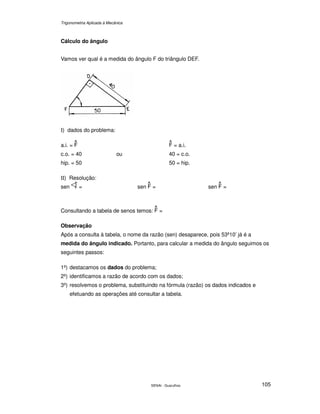 Trigonometria Aplicada à Mecânica
SENAI - Guarulhos 105
Cálculo do ângulo
Vamos ver qual é a medida do ângulo F do triângulo DEF.
Ι) dados do problema:
a.i. = = a.i.
c.o. = 40 ou 40 = c.o.
hip. = 50 50 = hip.
ΙΙ) Resolução:
sen = sen = sen =
Consultando a tabela de senos temos: =
Observação
Após a consulta à tabela, o nome da razão (sen) desaparece, pois 53º10’ já é a
medida do ângulo indicado. Portanto, para calcular a medida do ângulo seguimos os
seguintes passos:
1º) destacamos os dados do problema;
2º) identificamos a razão de acordo com os dados;
3º) resolvemos o problema, substituindo na fórmula (razão) os dados indicados e
efetuando as operações até consultar a tabela.
 
