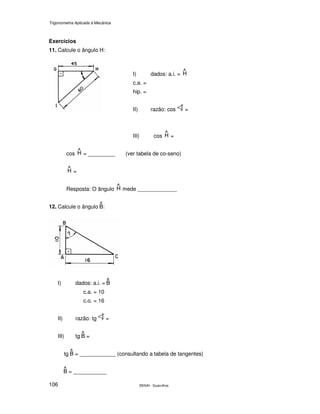 Trigonometria Aplicada à Mecânica
SENAI - Guarulhos106
Exercícios
11. Calcule o ângulo H:
I) dados: a.i. =
c.a. =
hip. =
II) razão: cos =
III) cos =
cos = _________ (ver tabela de co-seno)
=
Resposta: O ângulo mede _____________
12. Calcule o ângulo :
I) dados: a.i. =
c.a. = 10
c.o. = 16
II) razão: tg =
III) tg =
tg = ____________ (consultando a tabela de tangentes)
= ___________
 