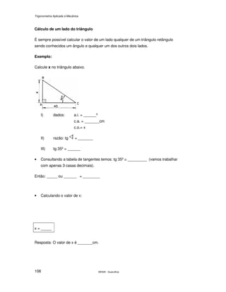 Trigonometria Aplicada à Mecânica
SENAI - Guarulhos108
Cálculo de um lado do triângulo
É sempre possível calcular o valor de um lado qualquer de um triângulo retângulo
sendo conhecidos um ângulo e qualquer um dos outros dois lados.
Exemplo:
Calcule x no triângulo abaixo.
I) dados: a.i. = ______º
c.a. = _______cm
c.o.= x
II) razão: tg = _______
III) tg 35º = ______
• Consultando a tabela de tangentes temos: tg 35º ≅ _________ (vamos trabalhar
com apenas 3 casas decimais).
Então: _____ ou ______ = ________
• Calculando o valor de x:
x = _____
Resposta: O valor de x é _______cm.
 