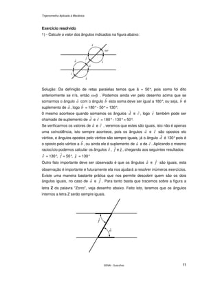 Trigonometria Aplicada à Mecânica
SENAI - Guarulhos 11
Exercício resolvido
1) - Calcule o valor dos ângulos indicados na figura abaixo:
Solução: Da definição de retas paralelas temos que â = 50°, pois como foi dito
anteriormente se r//s, então α=β . Podemos ainda ver pelo desenho acima que se
somarmos o ângulo aˆ com o ângulo bˆ esta soma deve ser igual a 180°, ou seja, bˆ é
suplemento de aˆ , logo bˆ = 180°- 50°= 130°.
0 mesmo acontece quando somamos os ângulos dˆ e cˆ , logo cˆ também pode ser
chamado de suplemento de dˆ e cˆ = 180°- 130°= 50°.
Se verificarmos os valores de aˆ e cˆ , veremos que estes são iguais, isto não é apenas
uma coincidência, isto sempre acontece, pois os ângulos aˆ e cˆ são opostos elo
vértice, e ângulos opostos pelo vértice são sempre iguais, já o ângulo dˆ é 130°pois é
o oposto pelo vértice a bˆ , ou ainda ele é suplemento de aˆ e de cˆ . Aplicando o mesmo
raciocício podemos calcular os ângulos eˆ , fˆ e gˆ , chegando aos seguintes resultados:
eˆ = 130°, fˆ = 50°, gˆ = 130°
Outro fato importante deve ser observado é que os ângulos aˆ e fˆ são iguais, esta
observação é importante e futuramente ela nos ajudará a resolver inúmeros exercícios.
Existe uma maneira bastante prática que nos permite descobrir quem são os dois
ângulos iguais, no caso de aˆ e fˆ . Para tanto basta que tracemos sobre a figura a
letra Z da palavra "Zorro", veja desenho abaixo. Feito isto, teremos que os ângulos
internos a letra Z serão sempre iguais.
°50
gˆ
cˆ
dˆ
fˆ
eˆ
aˆ
bˆ
fˆ
aˆ
 
