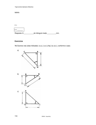 Trigonometria Aplicada à Mecânica
SENAI - Guarulhos110
tabela:
x =
x = ______
Resposta: A ___________do triângulo mede __________mm.
Exercícios
14. Escreva nas cotas indicadas: (c.a.), (c.o.),(hip.) ou (a.i.), conforme o caso.
a)
b)
c)
 