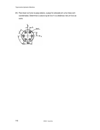 Trigonometria Aplicada à Mecânica
SENAI - Guarulhos116
24) Para fazer os furos na peça abaixo, a peça foi colocada em uma mesa com
coordenadas. Determinar a cota x e y do furo 1 e a distância llll de um furo ao
outro.
 