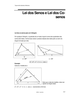 Trigonometria Aplicada à Mecânica
SENAI - Guarulhos 117
Lei dos Senos e Lei dos Co-
senos
Lei dos co-senos para um triângulo
Em qualquer triângulo, o quadrado de um lado é igual à soma dos quadrados dos
outros dois lados, menos duas vezes o produto desses dois lados pelo co-seno do
ângulo formado por eles.
α < 90º’ α > 90º
a2
= b2
+ c2
– 2 . b . c . cos α
Exemplo
Calcule a medida de x.
Note que o lado de medida x deve ser
oposto ao ângulo dado.
a2
= b2
+ c2
– 2 . b . c . cos α ← escrevendo a fórmula
 