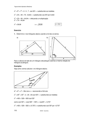 Trigonometria Aplicada à Mecânica
SENAI - Guarulhos118
x2
= 52
+ 72
– 2 . 5 . 7 . cos 50º ← substituindo as medidas
x2
= 25 + 49 – 70 . 0,642 ← substituindo cos 50º por 0,642
x2
= 25 + 49 – 44,94 ← efetuando a multiplicação
x2
= 74 – 44,94
x2
= 29,06 x = 06,29 x ≈ 5,3
Exercício
1. Determine x nos triângulos abaixo usando a lei dos co-senos.
a) b)
Para o cálculo do lado de um triângulo obtusângulo usamos a mesma relação do
triângulo acutângulo.
Exemplos
Veja como vamos calcular x no triângulo abaixo.
a2
= b2
+ c2
– 2bc cos α ← escrevendo a fórmula
x2
= 202
+ 232
– 2 . 20 . 23 cos135º ← substituindo as medidas
x2
= 400 + 529 – 920 cos135º
como cos135º = -cos(180º - 135º) = -cos45º = -0,707
x2
= 400 + 529 – 920 x (-0,707) ←substituindo cos135º por –0,707
 