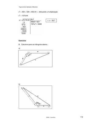 Trigonometria Aplicada à Mecânica
SENAI - Guarulhos 119
x2
= 400 + 529 + 650,44 ← efetuando a multiplicação
x2
= 1579,44
Exercício
2. Calcule x para os triângulos abaixo.
a)
b)
⇒ x ≈ 39,7
 