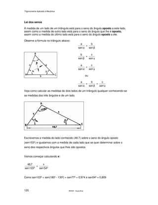 Trigonometria Aplicada à Mecânica
SENAI - Guarulhos120
Lei dos senos
A medida de um lado de um triângulo está para o seno do ângulo oposto a este lado,
assim como a medida de outro lado está para o seno do ângulo que lhe é oposto,
assim como a medida do último lado está para o seno do ângulo oposto a ele.
Observe a fórmula no triângulo abaixo:
αsen
a
=
βsen
b
βsen
b
=
γsen
c
αsen
a
=
γsen
c
ou
αsen
a
=
βsen
b
=
γsen
c
Veja como calcular as medidas de dois lados de um triângulo qualquer conhecendo-se
as medidas dos três ângulos e de um lado.
Escrevemos a medida do lado conhecido (48,7) sobre o seno do ângulo oposto
(sen103º) e igualamos com a medida de cada lado que se quer determinar sobre o
seno dos respectivos ângulos que lhes são opostos.
Vamos começar calculando x:
º103sen
7,48
=
º54sen
x
Como sen103º = sen(180º - 130º) = sen77º = 0,974 e sen54º = 0,809
 