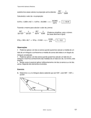 Trigonometria Aplicada à Mecânica
SENAI - Guarulhos 121
substituímos esses valores na proporção acima obtendo:
974,0
7,48
=
809,0
x
Calculando o valor de x na proporção:
0,974x = 0,809 x 48,7⇒ 0,974x = 39,3983 ⇒ x =
974,0
3983,39
⇒
Fazendo o mesmo para calcular o valor de y temos:
º103sen
7,48
=
º23sen
y
⇒
974,0
7,48
/
=
390,0
y
/
974y = 390 x 48,7 ⇒ 974y = 18 993 ⇒ y =
974
99318
⇒
Observações
• Podemos aplicar a lei dos co-senos quando queremos calcular a medida de um
lado de um triângulo e conhecemos a medida de outros dois lados e um ângulo do
triângulo considerado.
• Podemos aplicar a lei dos senos quando quisermos calcular um lado de um
triângulo e tivermos conhecimento das medidas de um lado só e de, no mínimo, dois
ângulos.
• Muitas vezes é possível aplicar indiferentemente a lei dos co-senos ou a lei dos
senos. Depende dos elementos envolvidos.
Exercício
3. Determine x e y no triângulo abaixo sabendo que sen130º = sen(180º - 130º) =
sen50º.
x = 40,45
Y = 19,5
(Podemos simplificar, pois o número
de casas decimais é igual)
 