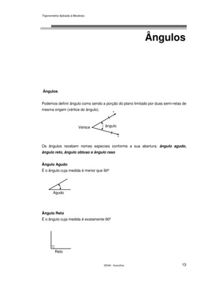 Trigonometria Aplicada à Mecânica
SENAI - Guarulhos 13
Ângulos
Ângulos
Podemos definir ângulo como sendo a porção do plano limitado por duas semi-retas de
mesma origem (vértice do ângulo).
Os ângulos recebem nomes especiais conforme a sua abertura: ângulo agudo,
ângulo reto, ângulo obtuso e ângulo raso
Ângulo Agudo
É o ângulo cuja medida é menor que 90º
Ângulo Reto
É o ângulo cuja medida é exatamente 90º
Agudo
.
Reto
. ânguloVértice
r
s
 
