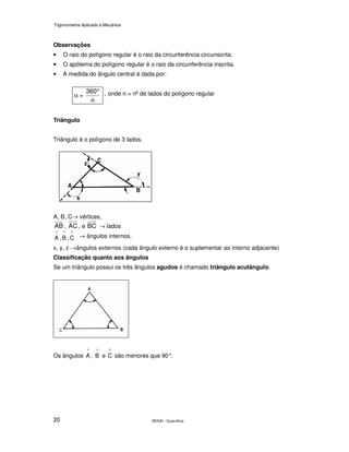 Trigonometria Aplicada à Mecânica
SENAI - Guarulhos20
Observações
• O raio do polígono regular é o raio da circunferência circunscrita.
• O apótema do polígono regular é o raio da circunferência inscrita.
• A medida do ângulo central é dada por:
α =
n
360° , onde n = no
de lados do polígono regular
Triângulo
Triângulo é o polígono de 3 lados.
A, B, C→ vértices,
AB , AC , e BC → lados
^
A ,
^
B ,
^
C → ângulos internos.
x, y, z →ângulos externos (cada ângulo externo é o suplementar ao interno adjacente)
Classificação quanto aos ângulos
Se um triângulo possui os três ângulos agudos é chamado triângulo acutângulo.
Os ângulos
^
A ,
^
B e
^
C são menores que 90°.
 