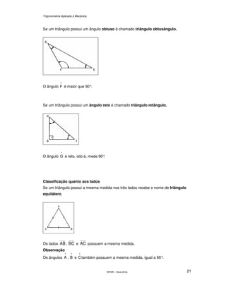 Trigonometria Aplicada à Mecânica
SENAI - Guarulhos 21
Se um triângulo possui um ângulo obtuso é chamado triângulo obtusângulo.
O ângulo
^
F é maior que 90°.
Se um triângulo possui um ângulo reto é chamado triângulo retângulo.
O ângulo
^
G é reto, isto é, mede 90°.
Classificação quanto aos lados
Se um triângulo possui a mesma medida nos três lados recebe o nome de triângulo
equilátero.
Os lados AB , BC e AC possuem a mesma medida.
Observação
Os ângulos
^
A ,
^
B e
^
Ctambém possuem a mesma medida, igual a 60°.
 