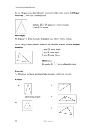 Trigonometria Aplicada à Mecânica
SENAI - Guarulhos22
Se um triângulo possui dois lados com a mesma medida recebe o nome de triângulo
isósceles. O outro lado é chamado base.
Observação
Os ângulos
^
F e
^
E são chamados ângulos da base e têm a mesma medida.
Se um triângulo possui medidas diferentes nos três lados recebe o nome de triângulo
escaleno.
Exercício.
1. Classifique as figuras quanto aos lados e ângulos conforme o exemplo:
Exemplo
a)
isósceles acutângulo
b)
c)
d)
e)
O lado GH mede 35mm.
O lado HI mede 30mm.
O lado GI mede 20mm.
Observação
Os ângulos
^
G ,
^
H ,
^
I têm medidas diferentes.
Os lados DE e DF possuem a mesma medida.
O lado EF é a base.
 