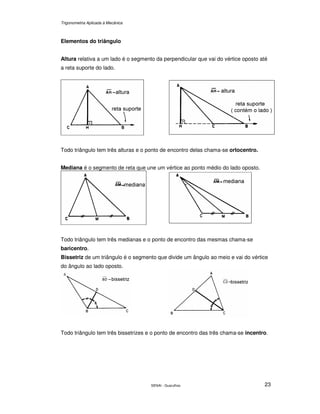 Trigonometria Aplicada à Mecânica
SENAI - Guarulhos 23
Elementos do triângulo
Altura relativa a um lado é o segmento da perpendicular que vai do vértice oposto até
a reta suporte do lado.
Todo triângulo tem três alturas e o ponto de encontro delas chama-se ortocentro.
Mediana é o segmento de reta que une um vértice ao ponto médio do lado oposto.
Todo triângulo tem três medianas e o ponto de encontro das mesmas chama-se
baricentro.
Bissetriz de um triângulo é o segmento que divide um ângulo ao meio e vai do vértice
do ângulo ao lado oposto.
Todo triângulo tem três bissetrizes e o ponto de encontro das três chama-se incentro.
 