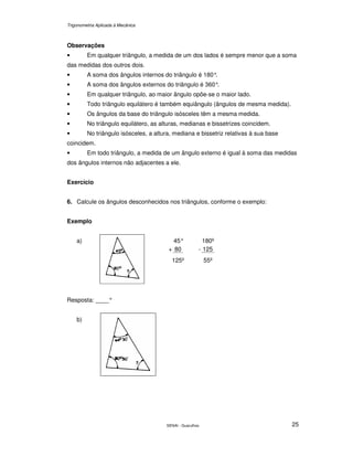 Trigonometria Aplicada à Mecânica
SENAI - Guarulhos 25
Observações
• Em qualquer triângulo, a medida de um dos lados é sempre menor que a soma
das medidas dos outros dois.
• A soma dos ângulos internos do triângulo é 180°.
• A soma dos ângulos externos do triângulo é 360°.
• Em qualquer triângulo, ao maior ângulo opõe-se o maior lado.
• Todo triângulo equilátero é também equiângulo (ângulos de mesma medida).
• Os ângulos da base do triângulo isósceles têm a mesma medida.
• No triângulo equilátero, as alturas, medianas e bissetrizes coincidem.
• No triângulo isósceles, a altura, mediana e bissetriz relativas à sua base
coincidem.
• Em todo triângulo, a medida de um ângulo externo é igual à soma das medidas
dos ângulos internos não adjacentes a ele.
Exercício
6. Calcule os ângulos desconhecidos nos triângulos, conforme o exemplo:
Exemplo
a) 45°
+ 80
125º
180º
- 125
55º
Resposta: ____°
b)
 