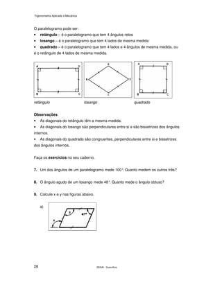 Trigonometria Aplicada à Mecânica
SENAI - Guarulhos28
O paralelogramo pode ser:
• retângulo – é o paralelogramo que tem 4 ângulos retos
• losango – é o paralelogramo que tem 4 lados de mesma medida
• quadrado – é o paralelogramo que tem 4 lados e 4 ângulos de mesma medida, ou
é o retângulo de 4 lados de mesma medida.
retângulo losango quadrado
Observações
• As diagonais do retângulo têm a mesma medida.
• As diagonais do losango são perpendiculares entre si e são bissetrizes dos ângulos
internos.
• As diagonais do quadrado são congruentes, perpendiculares entre si e bissetrizes
dos ângulos internos.
Faça os exercícios no seu caderno.
7. Um dos ângulos de um paralelogramo mede 100°. Quanto medem os outros três?
8. O ângulo agudo de um losango mede 48°. Quanto mede o ângulo obtuso?
9. Calcule x e y nas figuras abaixo.
a)
 