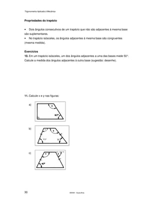 Trigonometria Aplicada à Mecânica
SENAI - Guarulhos30
Propriedades do trapézio
• Dois ângulos consecutivos de um trapézio que não são adjacentes à mesma base
são suplementares.
• No trapézio isósceles, os ângulos adjacentes à mesma base são congruentes
(mesma medida).
Exercícios
10. Em um trapézio isósceles, um dos ângulos adjacentes a uma das bases mede 50°.
Calcule a medida dos ângulos adjacentes à outra base (sugestão: desenhe).
11. Calcule x e y nas figuras:
a)
b)
c)
 