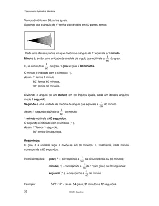 Trigonometria Aplicada à Mecânica
SENAI - Guarulhos32
Vamos dividi-lo em 60 partes iguais.
Supondo que o ângulo de 1º tenha sido dividido em 60 partes, temos:
Cada uma dessas partes em que dividimos o ângulo de 1º eqüivale a 1 minuto.
Minuto é, então, uma unidade de medida de ângulo que eqüivale a
60
1
do grau.
E, se o minuto é
60
1
do grau, 1 grau é igual a 60 minutos.
O minuto é indicado com o símbolo ( ' ).
Assim, 1' lemos 1 minuto
60'. lemos 60 minutos,
30'. lemos 30 minutos.
Dividindo o ângulo de um minuto em 60 ângulos iguais, cada um desses ângulos
mede 1 segundo.
Segundo é uma unidade de medida de ângulo que eqüivale a
60
1
do minuto.
Assim, 1 segundo eqüivale a
60
1
do minuto,
1 minuto eqüivale a 60 segundos.
O segundo é indicado com o símbolo ( " ).
Assim, 1" lemos 1 segundo,
60" lemos 60 segundos.
Resumindo:
O grau é a unidade legal e divide-se em 60 minutos. E, finalmente, cada minuto
corresponde a 60 segundos.
Representações: grau ( º ) - corresponde a
360
1
da circunferência ou 60 minutos;
minuto ( ' ) - corresponde a
60
1
de 1º (um grau) ou 60 segundos;
segundo ( " ) - corresponde a
60
1
do minuto
Exemplo: 54o
31’12” - Lê-se: 54 graus, 31 minutos e 12 segundos.
 