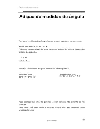 Trigonometria Aplicada à Mecânica
SENAI - Guarulhos 33
Adição de medidas de ângulo
Para somar medidas de ângulos, precisamos, antes de tudo, saber montar a conta.
Vamos ver o exemplo 2º1’30” + 3º7’4”.
Colocamos os graus abaixo dos graus, os minutos embaixo dos minutos, os segundos
embaixo dos segundos.
2º 1’ 30”
+ 3º 7’ 4”
Percebeu o alinhamento dos graus, dos minutos e dos segundos?
Monte esta conta:
20º 3’ 17” + 5º 17’ 15”
Pode acontecer que uma das parcelas a serem somadas não contenha as três
unidades.
Neste caso, você deve montar a conta do mesmo jeito, não misturando nunca
unidades diferentes.
Monte esta outra conta:
3º 8’ 51” + 1º 8’ 30” + 4º 17’ 3”
 