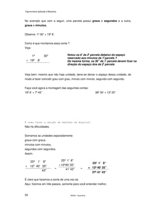 Trigonometria Aplicada à Mecânica
SENAI - Guarulhos34
No exemplo que vem a seguir, uma parcela possui graus e segundos e a outra,
graus e minutos.
Observe: 1º 30” + 19º 8’.
Como é que montamos essa conta ?
Veja:
8'19º
30"1º
+
Veja bem: mesmo que não haja unidade, deve-se deixar o espaço dessa unidade, de
modo a fazer coincidir grau com grau, minuto com minuto, segundo com segundo.
Faça você agora a montagem das seguintes contas:
18º 6’ + 7º 45” 38º 30’ + 13º 25”
E como fazer a adição de medidas de ângulos?
Não há dificuldades.
Somamos as unidades separadamente:
graus com graus,
minutos com minutos,
segundos com segundos.
Assim:
43"
35"40'12º
8"1'º25
+
= =
É claro que fazemos a conta de uma vez só.
Aqui, fizemos em três passos, somente para você entender melhor.
Notou os 8’ da 2ª
parcela debaixo do espaço
reservado aos minutos da 1ª
parcela ?
Da mesma forma, os 30” da 1ª
parcela devem ficar na
direção do espaço dos da 2ª
parcela.
25º 1’ 8”
+ 12º 40’ 35”
37º 41’ 43”
35"12º40'
8"1'25º
+
41' 43"
 