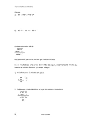 Trigonometria Aplicada à Mecânica
SENAI - Guarulhos36
Calcule:
a) 24º 15’ 13” + 4º 10’ 57”
b) 45º 55” + 10º 10” + 30º 8’
Observe esta outra adição:
2º27’50”
+12º57’ 1”
14º84’51”
O que fazemos, se são os minutos que ultrapassam 60?
Se, no resultado de uma adição de medidas de ângulo, encontramos 60 minutos ou
mais de 60 minutos, fazemos o que vem a seguir.
1) Transformamos os minutos em graus:
60
24'
60
'84
−
1º
2) Colocamos o resto da divisão no lugar dos minutos do resultado:
2º 27’ 50”
+ 12º 57’ 1”
14º ’ 51”
24
 