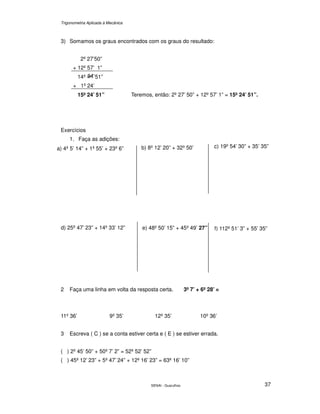 Trigonometria Aplicada à Mecânica
SENAI - Guarulhos 37
3) Somamos os graus encontrados com os graus do resultado:
2º 27’50”
+ 12º 57’ 1”
14º ’51”
+ 1º 24’
15º 24’ 51”
Exercícios
1. Faça as adições:
2 Faça uma linha em volta da resposta certa. 3º 7’ + 6º 28’ =
11º 36’ 9º 35’ 12º 35’ 10º 36’
3 Escreva ( C ) se a conta estiver certa e ( E ) se estiver errada.
( ) 2º 45’ 50” + 50º 7’ 2” = 52º 52’ 52”
( ) 45º 12’ 23” + 5º 47’ 24” + 12º 16’ 23” = 63º 16’ 10”
Teremos, então: 2º 27’ 50” + 12º 57’ 1” = 15º 24’ 51”.
b) 8º 12’ 20” + 32º 50’
d) 25º 47’ 23” + 14º 33’ 12” e) 48º 50’ 15” + 45º 49’ 27”
c) 19º 54’ 30” + 35’ 35”
f) 112º 51’ 3” + 55’ 35”
a) 4º 5’ 14” + 1º 55’ + 23º 6”
 