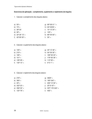 Trigonometria Aplicada à Mecânica
SENAI - Guarulhos38
Exercícios de aplicação - complemento, suplemento e replemento de ângulos
1. Calcular o complemento dos ângulos abaixo:
a) 55º =
b) 73º =
c) 28º 30'
d) 90º =
e) 32º 28' 13" =
f) 45º 80' 65" =
g) 89º 58' 01 " =
h) 00º 59'59" =
i) 10º 12' 24" =
j) 125º =
k) 89º 59' 60" =
l) 50" =
2. Calcular o suplemento dos ângulos abaixo:
a) 155º =
b) 210º =
c) 180º =
d) 101º =
e) 128º 28' =
f) 132º 12" =
g) 35º 14' 36" =
h) 00º 59' 56" =
i) 189º 58' 23" =
j) 179º 06' 36" =
k) 112º 60' =
l) 0º 0' 1" =
3. Calcular o replemento dos ângulos abaixo:
a) 270º =
b) 360º =
c) 20º =
d) 322º 23' =
e) 358º 30" =
f) 122º 76" =
g) 3600º =
h) 180º 240" =
i) 200º 12' 56" =
j) 25º 6' 43" =
k) 357º 176' 240" =
l) 402º =
 