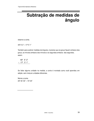 Trigonometria Aplicada à Mecânica
SENAI - Guarulhos 39
Subtração de medidas de
ângulo
observe a conta.
49º 9’ 2” – 17º 5’ 1”
Também para subtrair medidas de ângulos, é preciso que os graus fiquem embaixo dos
graus, os minutos embaixo dos minutos e os segundos embaixo dos segundos.
assim:
1"5'17º
2"9'49º
−
Se faltar alguma unidade na medida, a conta é montada como você aprendeu em
adição: sem misturar unidades diferentes.
Monte a conta.
25º 40’ 30” – 15º 25”
 